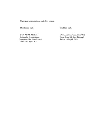 Mesyuarat ditangguhkan pada 4.55 petang.
Disediakan oleh: Disahkan oleh,
( UJI ANAK MIDIN ) ( WILLIAM ANAK AWANG )
Setiausaha Jawatankuasa Guru Besar SK Saint Edmund
Mesyuarat Hal Ehwal Murid Tarikh : 05 April 2021
Tarikh : 05 April 2021
 