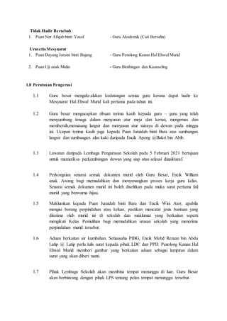 Tidak Hadir Bersebab :
1. Puan Nur Afiqah binti Yusof - Guru Akademik (Cuti Bersalin)
Urusetia Mesyuarat
1. Puan Dayang Joraini binti Bujang - Guru Penolong Kanan Hal Ehwal Murid
2. Puan Uji anak Midin - Guru Bimbingan dan Kaunseling
1.0 Perutusan Pengerusi
1.1 Guru besar mengalu-alukan kedatangan semua guru kerana dapat hadir ke
Mesyuarat Hal Ehwal Murid kali pertama pada tahun ini.
1.2 Guru besar mengucapkan ribuan terima kasih kepada guru – guru yang telah
menyumbang tenaga dalam menyusun atur meja dan kerusi, mengemas dan
membersih,memasang langsir dan menyusun atur siaraya di dewan pada minggu
ini. Ucapan terima kasih juga kepada Puan Juraidah binti Bara atas sumbangan
langsir dan sumbangan alas kaki daripada Encik Apong @Bakri bin Abib.
1.3 Lawatan daripada Lembaga Pengurusan Sekolah pada 5 Februari 2021 bertujuan
untuk memeriksa perkembangan dewan yang siap atau selesai dinaiktaraf.
1.4 Perkongsian senarai semak dokumen murid oleh Guru Besar, Encik William
anak Awang bagi memudahkan dan menyenangkan proses kerja guru kelas.
Senarai semak dokumen murid ini boleh diselitkan pada muka surat pertama fail
murid yang berwarna hijau.
1.5 Maklumkan kepada Puan Juraidah binti Bara dan Encik Wini Ator, apabila
mengisi borang perpindahan atau keluar, pastikan mencatat jenis bantuan yang
diterima oleh murid ini di sekolah dan maklumat yang berkaitan seperti
mengikuti Kelas Pemulihan bagi memudahkan urusan sekolah yang menerima
perpindahan murid tersebut.
1.6 Aduan berkaitan air kumbahan. Setiausaha PIBG, Encik Mohd Rezuan bin Abdu
Latip @ Latip perlu tulis surat kepada pihak LDC dan PPD. Penolong Kanan Hal
Ehwal Murid memberi gambar yang berkaitan aduan sebagai lampiran dalam
surat yang akan diberi nanti.
1.7 Pihak Lembaga Sekolah akan membina tempat menunggu di luar. Guru Besar
akan berbincang dengan pihak LPS tentang pelan tempat menunggu tersebut.
 