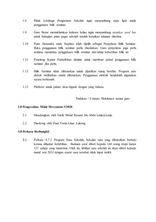 1.8 Pihak Lembaga Pengurusan Sekolah ingin menyumbang meja lipat untuk
penggunaan bilik seminar.
1.9 Guru Besar memaklumkan bahawa beliau ingin menyumbang stainless steel bar
untuk bahagian pintu pagar sekolah setelah kenaikan tahunan diterima.
1.10 Puan Alexandra anak Stephen telah dipilih sebagai Penyelaras Bilik Seminar.
Buku penggunaan bilik seminar perlu disediakan. Guru penyelaras juga perlu
sentiasa memantau penggunaan bilik seminar dan tahap kebersihan bilik ini.
1.11 Penolong Kanan Pentadbiran diminta untuk membuat jadual penggunaan bilik
seminar jika perlu.
1.12 Bilik Seminar tidak dibenarkan untuk dijadikan ruang berehat. Program atau
aktiviti melibatkan murid dibenarkan. Penggunaan elektrik hendaklah digunakan
secara berhemah.
1.13 Platform untuk pidato akan diganti dengan yang baharu.
Tindakan / Catatan: Makluman semua guru
2.0 Pengesahan Minit Mesyuarat 3/2020
2.1 Dicadangkan oleh Encik Mohd Rezuan bin Abdu Latip@Latip.
2.2 Disokong oleh Puan Freda Linus Lukong.
3.0 Perkara Berbangkit
3.1 Perkara 4.7.2 Program Susu Sekolah, bekalan susu yang dibekalkan berbaki
kerana dihantar berlebihan. Bantuan awal diberi kepada 144 orang tetapi hanya
121 sahaja yang menerima. Oleh itu, lebihan susu sekolah ini akan diberi kepada
murid sesi 2021 dengan syarat susu tersebut tidak luput tarikh.
 