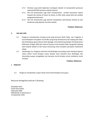 4.7.2 Penilaian yang telah dijalankan mendapati sekolah ini memperolehi peratusan
sebanyak 89.94% berstatus sekolah selamat.
4.7.3 AJK Unit Keselamatan juga telah mempamerkan nombor kecemasan seperti
hospital dan bomba di laluan ke kantin, di bilik utility setiap blok dan pondok
pengawal keselamatan.
4.7.4 AJK Unit Keselamatan juga diminta menjalankan pemeriksaan berkala ke atas
kenderaan yang dipandu murid ke sekolah.
Tindakan: Makluman
5. HAL-HAL LAIN
5.1 Pengerusi memaklumkan tentang murid yang bernama Shafir Sadiq dari Tingkatan 3
Futuristikadalah merupakan murid OKU yang kerap berhalusinasi dan kadang kala ttiba-
tiba berkelakuan ganas.Ibunya telah dipanggi untuk berbincang dengan Penolong kanan
HEM pada 10 Ogos 2018 dan menurut ibunya murid tersebut tidak mengambil sebaang
ubat hospital setakat ini dan hanya merancang untuk menjalani perubatan tradsisional
sahaja.
5.2 Sehubungan itu, Pengetua meminta Unit Bimbingan kaunseling untuk membuat laporan
status terkini murid tersebut secara berkala serta meminta Guru Bimbingan dan
Kaunseling supaya mengadakan sesi bersama murid tersebut untuk membantu murid
tersebut.
Tindakan: Makluman
6 PENUTUP
6.1 Pengerusi merakamkan ucapan ribuan terima kasih kepada semua guru.
Mesyuarat ditangguhkan pada jam 2.30 petang.
Disediakan oleh,
Faizah binti Sarbini
Setiausaha HEM
SMK Bandar Sri Damansara 1.
12 September 2018
11
 