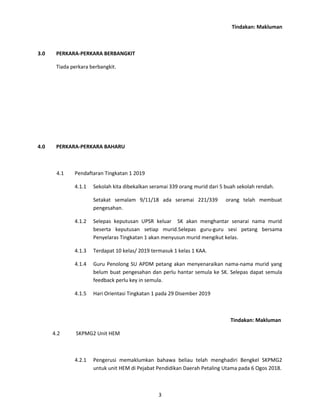 Tindakan: Makluman
3.0 PERKARA-PERKARA BERBANGKIT
Tiada perkara berbangkit.
4.0 PERKARA-PERKARA BAHARU
4.1 Pendaftaran Tingkatan 1 2019
4.1.1 Sekolah kita dibekalkan seramai 339 orang murid dari 5 buah sekolah rendah.
Setakat semalam 9/11/18 ada seramai 221/339 orang telah membuat
pengesahan.
4.1.2 Selepas keputusan UPSR keluar SK akan menghantar senarai nama murid
beserta keputusan setiap murid.Selepas guru-guru sesi petang bersama
Penyelaras Tingkatan 1 akan menyusun murid mengikut kelas.
4.1.3 Terdapat 10 kelas/ 2019 termasuk 1 kelas 1 KAA.
4.1.4 Guru Penolong SU APDM petang akan menyenaraikan nama-nama murid yang
belum buat pengesahan dan perlu hantar semula ke SK. Selepas dapat semula
feedback perlu key in semula.
4.1.5 Hari Orientasi Tingkatan 1 pada 29 Disember 2019
Tindakan: Makluman
4.2 SKPMG2 Unit HEM
4.2.1 Pengerusi memaklumkan bahawa beliau telah menghadiri Bengkel SKPMG2
untuk unit HEM di Pejabat Pendidikan Daerah Petaling Utama pada 6 Ogos 2018.
3
 