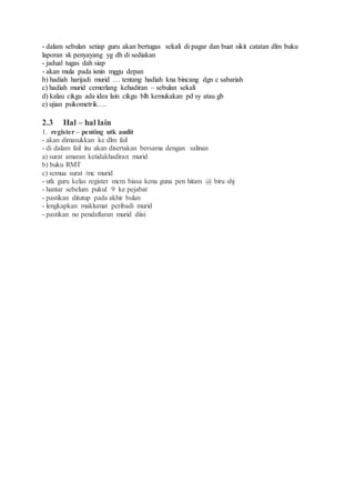 - dalam sebulan setiap guru akan bertugas sekali di pagar dan buat sikit catatan dlm buku
laporan sk penyayang yg dh di sediakan
- jadual tugas dah siap
- akan mula pada isnin mggu depan
b) hadiah harijadi murid … tentang hadiah kna bincang dgn c sabariah
c) hadiah murid cemerlang kehadiran – sebulan sekali
d) kalau cikgu ada idea lain cikgu blh kemukakan pd sy atau gb
e) ujian psikometrik….
2.3 Hal – hal lain
1. register – penting utk audit
- akan dimasukkan ke dlm fail
- di dalam fail itu akan disertakan bersama dengan salinan
a) surat amaran ketidakhadiran murid
b) buku RMT
c) semua surat /mc murid
- utk guru kelas register mcm biasa kena guna pen hitam @ biru shj
- hantar sebelum pukul 9 ke pejabat
- pastikan ditutup pada akhir bulan
- lengkapkan maklumat peribadi murid
- pastikan no pendaftaran murid diisi
 