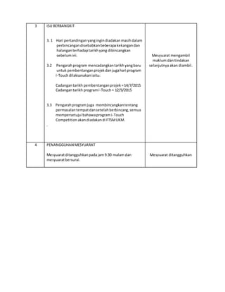 3 ISU BERBANGKIT
3. 1 Hari pertandinganyangingindiadakanmasihdalam
perbincangandisebabkanbeberapakekangandan
halanganterhadaptarikhyang dibincangkan
sebelumini.
3.2 Pengarahprogram mencadangkantarikhyangbaru
untuk pembentanganprojekdanjugahari program
i-Touchdilaksanakaniaitu:
Cadangantarikh pembentanganprojek=14/7/2015
Cadangantarikh programi-Touch= 12/9/2015
3.3 Pengarahprogramjuga membincangkantentang
permasalantempatdansetelahberbincang,semua
mempersetujui bahawaprogrami-Touch
Competitionakan diadakandi FTSMUKM.
.
Mesyuarat mengambil
maklum dan tindakan
selanjutnya akan diambil.
4 PENANGGUHAN MESYUARAT
Mesyuaratditangguhkanpadajam9.30 malam dan
mesyuaratbersurai.
Mesyuarat ditangguhkan
 