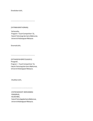 Disediakanoleh,
………………………………………………………
(FATIMAHBINTIADNAN)
Setiausaha,
Program i-TouchCompetition‘15,
Fakulti Teknologi danSainsMaklumat,
Universiti KebangsaanMalaysia.
Disemakoleh,
………………………………………………………
(SITINAQIYAHBINTIZULKAFLI)
Pengarah,
Program i- Touch Competition‘15,
Fakulti TeknologidanSainsMaklumat,
Universiti KebangsaanMalaysia.
Disahkanoleh,
………………………………………………
(FATIN NADIA BT.NORAZMAN)
PENGERUSI,
KELAB IMEC,
FakultiTeknologidanSainsMaklumat,
UniversitiKebangsaanMalaysia.
 
