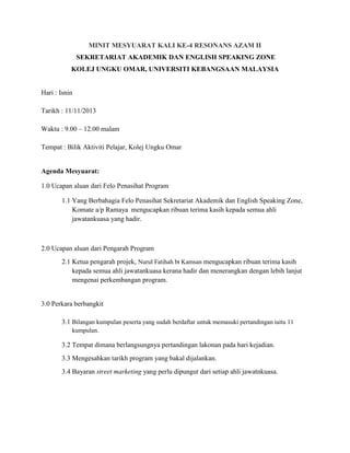 MINIT MESYUARAT KALI KE-4 RESONANS AZAM II
SEKRETARIAT AKADEMIK DAN ENGLISH SPEAKING ZONE
KOLEJ UNGKU OMAR, UNIVERSITI KEBANGSAAN MALAYSIA

Hari : Isnin
Tarikh : 11/11/2013
Waktu : 9.00 – 12.00 malam
Tempat : Bilik Aktiviti Pelajar, Kolej Ungku Omar

Agenda Mesyuarat:
1.0 Ucapan aluan dari Felo Penasihat Program
1.1 Yang Berbahagia Felo Penasihat Sekretariat Akademik dan English Speaking Zone,
Komate a/p Ramaya mengucapkan ribuan terima kasih kepada semua ahli
jawatankuasa yang hadir.

2.0 Ucapan aluan dari Pengarah Program
2.1 Ketua pengarah projek, Nurul Fatihah bt Kamsan mengucapkan ribuan terima kasih
kepada semua ahli jawatankuasa kerana hadir dan menerangkan dengan lebih lanjut
mengenai perkembangan program.

3.0 Perkara berbangkit
3.1 Bilangan kumpulan peserta yang sudah berdaftar untuk memasuki pertandingan iaitu 11
kumpulan.

3.2 Tempat dimana berlangsungnya pertandingan lakonan pada hari kejadian.
3.3 Mengesahkan tarikh program yang bakal dijalankan.
3.4 Bayaran street marketing yang perlu dipungut dari setiap ahli jawatnkuasa.

 