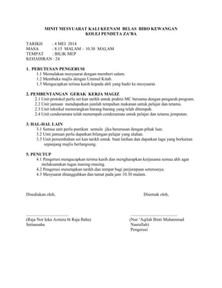MINIT MESYUARAT KALI KEENAM BELAS BIRO KEWANGAN
KOLEJ PENDETA ZA’BA
TARIKH : 4 MEI 2014
MASA : 8.15 MALAM – 10.30 MALAM
TEMPAT : BILIK MEP
KEHADIRAN : 24
1. PERUTUSAN PENGERUSI
1.1 Memulakan mesyuarat dengan memberi salam.
1.2 Membuka majlis dengan Ummul Kitab.
1.3 Mengucapkan terima kasih kepada ahli yang hadir ke mesyuarat.
2. PEMBENTANGAN GERAK KERJA MAGIZ
2.1 Unit protokol perlu set kan tarikh untuk praktis MC bersama dengan pengarah program.
2.2 Unit jamuan mendapatkan jumlah tempahan makanan untuk pelajar dan tetamu.
2.3 Unit teknikal menerangkan barang-barang yang telah ditempah.
2.4 Unit cenderamata telah menempah cenderamata untuk pelajar dan tetamu jemputan.
3. HAL-HAL LAIN
3.1 Semua unit perlu pastikan semula jika berurusan dengan pihak luar.
3.2 Unit jamuan perlu dapatkan bilangan pelajar yang alahan.
3.3 Unit persembahan set kan tarikh untuk buat latihan dan dapatkan lagu yang berkaitan
sepanjang majlis berlangsung.
5. PENUTUP
4.1 Pengerusi mengucapkan terima kasih dan mengharapkan kerjasama semua ahli agar
melaksanakan tugas masing-masing.
4.2 Pengerusi menetapkan tarikh dan tempat bagi perjumpaan seterusnya.
4.3 Mesyuarat ditangguhkan dan tamat pada jam 10.30 malam.
Disediakan oleh, Disemak oleh,
....................................... ...........................................
(Raja Nor Ieka Azmira bt Raja Baha) (Nur ‘Aqilah Binti Muhammad
Setiausaha Nasrullah)
Pengerusi
 