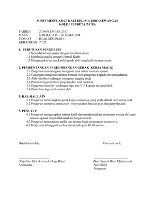 MINIT MESYUARAT KALI KELIMA BIRO KEWANGAN
KOLEJ PENDETA ZA’BA
TARIKH : 20 NOVEMBER 2013
MASA : 8.30 MALAM – 10.30 MALAM
TEMPAT : BILIK SEMINAR 1
KEHADIRAN:17 /27
1. PERUTUSAN PENGERUSI
1.1 Memulakan mesyuarat dengan memberi salam.
1.2 Membuka majlis dengan Ummul Kitab.
1.3 Mengucapkan terima kasih kepada ahli yang hadir ke mesyuarat.
2. PEMBENTANGAN PERKEMBANGAN GERAK KERJA MAGIZ
2.1 Pengerusi menerangkan mengenai cara untuk mencari spnsor.
2.2 Cadangan mengenai cabutan bertuah oleh pengerusi kepada unit pendaftaran.
2.3 Ahli memberi cadangan mengenai tegging meja
2.4 Pembentangan tentatif program dari unit protokol.
2.5 Pengerusi memberi cadangan lagu dan VIP kepada unit protokol..
2.6 Pemilihan logo oleh semua ahli.
3. HAL-HAL LAIN
3.1 Pengerusi menerangkan gerak kerja seterusnya yang perlu dibuat oleh setiap unit.
3.2 Pengerusi meminta semua unit menyediakan backup plan dan penyelesaian.
5. PENUTUP
4.1 Pengerusi mengucapkan terima kasih dan mengharapkan kerjasama semua ahli agar
semua tugasan dapat dilaksanakan dengan lancar.
4.2 Pengerusi menetapkan tarikh dan tempat bagi perjumpaan seterusnya.
4.3 Mesyuarat ditangguhkan dan tamat pada jam 10.30 malam.
Disediakan oleh, Disemak oleh,
....................................... ...........................................
(Raja Nor Ieka Azmira bt Raja Baha) (Nur ‘Aqilah Binti Muhammad
Setiausaha Nasrullah)
Pengerusi
 