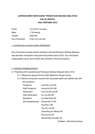 LAPORAN MINIT MESYUARAT PERSATUAN BAHASA MALAYSIA
SJK (C) SENTUL
KALI PERTAMA 2012
Tarikh

: 10.2.2012 (Jumaat)

Masa

: 1.30 petang

Tempat

: Kelas 6K

Guru Penasihat

: Puan Lim Lee San

1. UCAPAN ALU-ALUAN GURU PENASIHAT
Guru Penasihat mengalu-alukan kehadiran ahli-ahli Persatuan Bahasa Malaysia
atas kesudian menghadiri mesyuarat kali pertama tahun 2012. Guru Penasihat
mengucapkan ribuan terima kasih atas kehadiran ahli-ahli persatuan.

2. AGENDA PERBINCANGAN
2.1 Pelantikan Ahli Jawatankuasa Persatuan Bahasa Malaysia tahun 2012
2.1.1 Mesyuarat agung tahunan telah dijalankan dengan lancar.
2.1.2 Berikut merupakan senarai AJK yang telah dipilih dan dilantik oleh ahliahli persatuan:
Pengerusi

: Law Wai Loon 6K

Naib Pengerusi

: Leong Kai Sin 5M

Setiausaha

: Ivan Lim Kai Jie 6K

Naib Setiausaha

: Lim Jia Zie 5M

Bendahari

: Lim Kee Shan 6K

Ahli Jawatankuasa : Chong Kah Yi 6K
Yap Kai Li 6K
Tay Xin Lek 6K
Chee Ming Ee Mandy 5K
Koa Jia Hui 5K
Muhammad Aizuddin 4K
Tindakan : Ahli-ahli persatuan

 