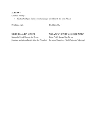 AGENDA 4
Kata-kata penutup :
 Saudari Nur Syaza Damia’ menutup dengan tasbih kifarah dan surah Al-Asr.
Disediakan oleh,
MOHD IKMAL BIN ASMUNI
Setiausaha Projek Kumpul dan Derma
Persatuan Mahasiswa Fakulti Sains dan Teknologi
Disahkan oleh,
NOR AZWAN HANIFF KAMAROL ZAMAN
Ketua Projek Kumpul dan Derma
Persatuan Mahasiswa Fakulti Sains dan Teknologi
 