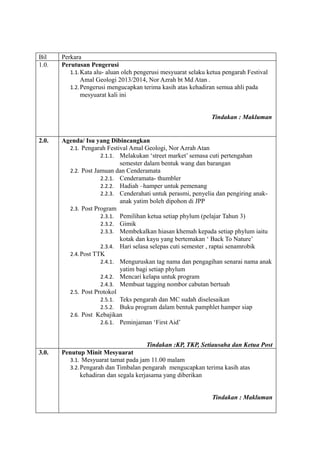Bil Perkara
1.0. Perutusan Pengerusi
1.1.Kata alu- aluan oleh pengerusi mesyuarat selaku ketua pengarah Festival
Amal Geologi 2013/2014, Nor Azrah bt Md Atan .
1.2.Pengerusi mengucapkan terima kasih atas kehadiran semua ahli pada
mesyuarat kali ini
Tindakan : Makluman
2.0. Agenda/ Isu yang Dibincangkan
2.1. Pengarah Festival Amal Geologi, Nor Azrah Atan
2.1.1. Melakukan ‘street market’ semasa cuti pertengahan
semester dalam bentuk wang dan barangan
2.2. Post Jamuan dan Cenderamata
2.2.1. Cenderamata- thumbler
2.2.2. Hadiah –hamper untuk pemenang
2.2.3. Cenderahati untuk perasmi, penyelia dan pengiring anak-
anak yatim boleh dipohon di JPP
2.3. Post Program
2.3.1. Pemilihan ketua setiap phylum (pelajar Tahun 3)
2.3.2. Gimik
2.3.3. Membekalkan hiasan khemah kepada setiap phylum iaitu
kotak dan kayu yang bertemakan ‘ Back To Nature’
2.3.4. Hari selasa selepas cuti semester , raptai senamrobik
2.4.Post TTK
2.4.1. Menguruskan tag nama dan pengagihan senarai nama anak
yatim bagi setiap phylum
2.4.2. Mencari kelapa untuk program
2.4.3. Membuat tagging nombor cabutan bertuah
2.5. Post Protokol
2.5.1. Teks pengarah dan MC sudah diselesaikan
2.5.2. Buku program dalam bentuk pamphlet hamper siap
2.6. Post Kebajikan
2.6.1. Peminjaman ‘First Aid’
Tindakan :KP, TKP, Setiausaha dan Ketua Post
3.0. Penutup Minit Mesyuarat
3.1. Mesyuarat tamat pada jam 11.00 malam
3.2.Pengarah dan Timbalan pengarah mengucapkan terima kasih atas
kehadiran dan segala kerjasama yang diberikan
Tindakan : Makluman
 
