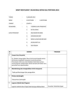 MINIT MESYUARAT KELAB BOLA SEPAK KALI PERTAMA 2013
TARIKH : 9 JANUARI 2013
MASA : 4.30 PETANG - 6.30 PETANG
TEMPAT : COURT A
KEHADIRAN : 1. 3 ORANG GURU PENASIHAT
2. 69 AHLI BARU
GURU PENASIHAT 1. ABU BAKAR BIN ABAS
2. ZAHIDAN BIN MAT
3. MOHD JUFAIRI BIN MD NOR
4. AZLINA BINTI ALI
5. NUR AQILAH
BI
L
AGENDA TINDAKAN
1 Ucapan Guru Penasihat
En. Zahidan mengucapkan ribuan terima kasih kepada semua
ahli kerana menghadiri mesyuarat untuk kali pertama .
Perjumpaan seterusnya akan diadakan kelak dalam proses
merancang dan melaksanakan aktiviti bersama ahli kelab. Guru
penasihat turut diperkenalkan.
2 Membentang dan mengesahkan minit mesyuarat
Tiada pembentangan dan pengesahan
3 Perkara berbangkit
Tiada perkara berbangkit
4 Laporan Aktiviti dan Program
Laporan aktiviti tahun lepas telah berjaya dilaksanakan Penasihat Kelab Bola Sepak
 