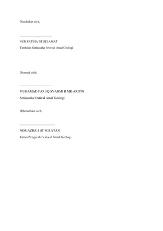 Disediakan oleh,
...........................................
NUR FATIHA BT SELAMAT
Timbalan Setiausaha Festival Amal Geologi
Disemak oleh,
...........................................
MUHAMAD FARUQ SYAHMI B MD ARIPIN
Setiausaha Festival Amal Geologi
Dibenarkan oleh,
...........................................
NOR AZRAH BT MD ATAN
Ketua Pengarah Festival Amal Geologi
 