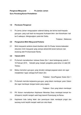 Pengerusi Mesyuarat : Pn.Jamian Jaman
Guru Penolong Kanan Pentadbiran
1.0 Perutusan Pengerusi
1.1 Pn.Jamia Jaman mengucapkan selamat datang dan terima kasih kepada
guru-guru yang sudi hadir ke mesyuarat Kurikulum,Hem dan Kokurikulum kali
ke-2 walaupun dilangsungkan pada hari Sabtu.
Tindakan : Makluman
2.0 Pengesahan Minit Mesyuarat Pertama
2.1 Minit mesyuarat pertama lewat disahkan oleh En.Paulus kerana kelewatan
dokumen minit mesyuarat yang sampai akibat bilik kerani berkunci dan
disokong oleh Pn.Dasmawati Ramly.
3.0 Takwim 2015
3.1 Pn.Asmah memaklumkan bahawa Sukan Zon 1 akan berlangsung pada 9 –
10 Februari 2015. Sekolah yang menjadi pengelola pada tahun ini ialah SK
Tansau.
3.2 Beliau memohon guru-guru yang tercalon sebagai pegawai sukan zon agar
menjalankan tugas sebagai AJK Sukan Zon.
Tindakan : Guru/Pegawai Sukan Zon 1
3.3 Pn.Asmah meminta kerjasama guru-guru yang belum membayar yuran Sukan
Zon agar membayar dengan kadar yang segera.
Tindakan : Guru yang belum membayar
3.3 PK Kokum memaklumkan Kejohanan Merentas Desa mendapat tempat ke-
4(Huzaimi) terpilih menjadi wakil bagi daerah Penampang ke Ranau.
3.4 Kejohanan bola baling lelaki dan perempuan tidak mendapat pingat dan
seorang murid terpilih menjadi wakil zon iaitu Hazel.
 