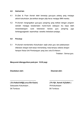 4.0 Hal-hal lain
4.1 En.Zaki & Puan Asmah telah bersetuju guru-guru petang yang menjaga
aktiviti kokurikulum jika terlibat dengan p&p harus menjaga MMI mereka.
4.2 Pn.Asmah mengingatkan guru-guru pengiring yang terlibat dengan program
sekolah menjaga keselamatan murid-murid walaupun ibu bapa telah
menandatangani surat kebenaran kerana guru pengiring juga
bertanggungjawab sepenuhnya sewaktu ketiadaan penjaga.
5.0 Penutup
5.1 Pn.Asmah memberitahu Kokurikulum wajib untuk guru dan pelaksanaan
dilakukan dengan baik tanpa memandang masa lampau selaras dengan
harapan Ketua Unit Pembanguan yang baru iaitu En.Haison.
Tindakan : Semua guru
Mesyuarat ditangguhkan pada jam 10.55 pagi.
Disediakan oleh: Disemak oleh:
___________________________ _________________________
( En.Haikal Arif@Lunca Bin Kasin) ( Pn Hjh. Asmah Hj.Salleh )
Setiausaha Kokurikulum , PK Kokurikulum
SK Tombovo SK Tombovo
 