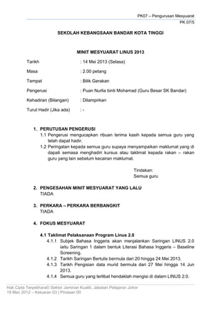 PK07 – Pengurusan Mesyuarat
PK 07/5
Hak Cipta Terpelihara© Sektor Jaminan Kualiti, Jabatan Pelajaran Johor
19 Mac 2012 – Keluaran 03 | Pindaan 00
SEKOLAH KEBANGSAAN BANDAR KOTA TINGGI
MINIT MESYUARAT LINUS 2013
Tarikh : 14 Mei 2013 (Selasa)
Masa : 2.00 petang
Tempat : Bilik Gerakan
Pengerusi : Puan Nurlia binti Mohamad (Guru Besar SK Bandar)
Kehadiran (Bilangan) : Dilampirkan
Turut Hadir (Jika ada) : -
1. PERUTUSAN PENGERUSI
1.1 Pengerusi mengucapkan ribuan terima kasih kepada semua guru yang
telah dapat hadir.
1.2 Peringatan kepada semua guru supaya menyampaikan maklumat yang di
dapati semasa menghadiri kursus atau taklimat kepada rakan – rakan
guru yang lain sebelum kecairan maklumat.
Tindakan:
Semua guru
2. PENGESAHAN MINIT MESYUARAT YANG LALU
TIADA
3. PERKARA – PERKARA BERBANGKIT
TIADA
4. FOKUS MESYUARAT
4.1 Taklimat Pelaksanaan Program Linus 2.0
4.1.1 Subjek Bahasa Inggeris akan menjalankan Saringan LINUS 2.0
iaitu Saringan 1 dalam bentuk Literasi Bahasa Inggeris – Baseline
Screening.
4.1.2 Tarikh Saringan Bertulis bermula dari 20 hingga 24 Mei 2013.
4.1.3 Tarikh Pengisian data murid bermula dari 27 Mei hingga 14 Jun
2013.
4.1.4 Semua guru yang terlibat hendaklah mengisi di dalam LINUS 2.0.
 