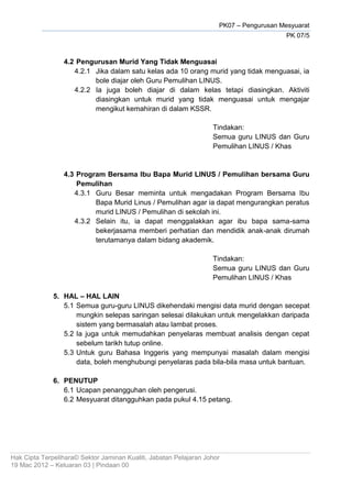 PK07 – Pengurusan Mesyuarat
PK 07/5
Hak Cipta Terpelihara© Sektor Jaminan Kualiti, Jabatan Pelajaran Johor
19 Mac 2012 – Keluaran 03 | Pindaan 00
4.2 Pengurusan Murid Yang Tidak Menguasai
4.2.1 Jika dalam satu kelas ada 10 orang murid yang tidak menguasai, ia
bole diajar oleh Guru Pemulihan LINUS.
4.2.2 Ia juga boleh diajar di dalam kelas tetapi diasingkan. Aktiviti
diasingkan untuk murid yang tidak menguasai untuk mengajar
mengikut kemahiran di dalam KSSR.
Tindakan:
Semua guru LINUS dan Guru
Pemulihan LINUS / Khas
4.3 Program Bersama Ibu Bapa Murid LINUS / Pemulihan bersama Guru
Pemulihan
4.3.1 Guru Besar meminta untuk mengadakan Program Bersama Ibu
Bapa Murid Linus / Pemulihan agar ia dapat mengurangkan peratus
murid LINUS / Pemulihan di sekolah ini.
4.3.2 Selain itu, ia dapat menggalakkan agar ibu bapa sama-sama
bekerjasama memberi perhatian dan mendidik anak-anak dirumah
terutamanya dalam bidang akademik.
Tindakan:
Semua guru LINUS dan Guru
Pemulihan LINUS / Khas
5. HAL – HAL LAIN
5.1 Semua guru-guru LINUS dikehendaki mengisi data murid dengan secepat
mungkin selepas saringan selesai dilakukan untuk mengelakkan daripada
sistem yang bermasalah atau lambat proses.
5.2 Ia juga untuk memudahkan penyelaras membuat analisis dengan cepat
sebelum tarikh tutup online.
5.3 Untuk guru Bahasa Inggeris yang mempunyai masalah dalam mengisi
data, boleh menghubungi penyelaras pada bila-bila masa untuk bantuan.
6. PENUTUP
6.1 Ucapan penangguhan oleh pengerusi.
6.2 Mesyuarat ditangguhkan pada pukul 4.15 petang.
 