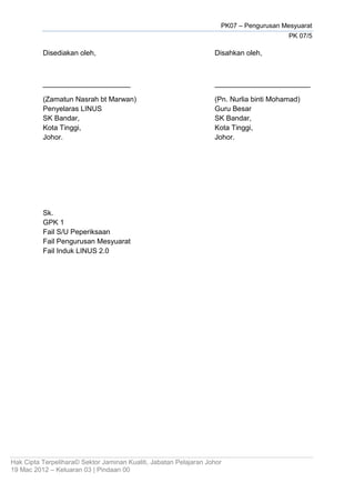 PK07 – Pengurusan Mesyuarat
PK 07/5
Hak Cipta Terpelihara© Sektor Jaminan Kualiti, Jabatan Pelajaran Johor
19 Mac 2012 – Keluaran 03 | Pindaan 00
Disediakan oleh, Disahkan oleh,
______________________ ________________________
(Zamatun Nasrah bt Marwan) (Pn. Nurlia binti Mohamad)
Penyelaras LINUS Guru Besar
SK Bandar, SK Bandar,
Kota Tinggi, Kota Tinggi,
Johor. Johor.
Sk.
GPK 1
Fail S/U Peperiksaan
Fail Pengurusan Mesyuarat
Fail Induk LINUS 2.0
 