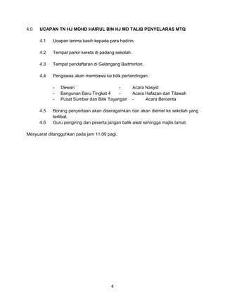 4.0   UCAPAN TN HJ MOHD HAIRUL BIN HJ MD TALIB PENYELARAS MTQ

      4.1   Ucapan terima kasih kepada para hadirin.

      4.2   Tempat parkir kereta di padang sekolah.

      4.3   Tempat pendaftaran di Gelangang Badminton.

      4.4   Pengawas akan membawa ke bilik pertandingan.

            -   Dewan                       -         Acara Nasyid
            -   Bangunan Baru Tingkat 4     -         Acara Hafazan dan Tilawah
            -   Pusat Sumber dan Bilik Tayangan       -     Acara Bercerita

      4.5   Borang penyertaan akan diseragamkan dan akan diemel ke sekolah yang
            terlibat.
      4.6   Guru pengiring dan peserta jangan balik awal sehingga majlis tamat.

Mesyuarat ditangguhkan pada jam 11.00 pagi.




                                        4
 