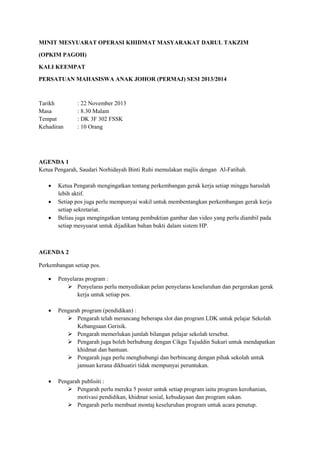 MINIT MESYUARAT OPERASI KHIDMAT MASYARAKAT DARUL TAKZIM
(OPKIM PAGOH)
KALI KEEMPAT
PERSATUAN MAHASISWA ANAK JOHOR (PERMAJ) SESI 2013/2014
Tarikh : 22 November 2013
Masa : 8.30 Malam
Tempat : DK 3F 302 FSSK
Kehadiran : 10 Orang
AGENDA 1
Ketua Pengarah, Saudari Norhidayah Binti Ruhi memulakan majlis dengan Al-Fatihah.
 Ketua Pengarah mengingatkan tentang perkembangan gerak kerja setiap minggu haruslah
lebih aktif.
 Setiap pos juga perlu mempunyai wakil untuk membentangkan perkembangan gerak kerja
setiap sekretariat.
 Beliau juga mengingatkan tentang pembuktian gambar dan video yang perlu diambil pada
setiap mesyuarat untuk dijadikan bahan bukti dalam sistem HP.
AGENDA 2
Perkembangan setiap pos.
 Penyelaras program :
 Penyelaras perlu menyediakan pelan penyelaras keseluruhan dan pergerakan gerak
kerja untuk setiap pos.
 Pengarah program (pendidikan) :
 Pengarah telah merancang beberapa slot dan program LDK untuk pelajar Sekolah
Kebangsaan Gerisik.
 Pengarah memerlukan jumlah bilangan pelajar sekolah tersebut.
 Pengarah juga boleh berhubung dengan Cikgu Tajuddin Sukuri untuk mendapatkan
khidmat dan bantuan.
 Pengarah juga perlu menghubungi dan berbincang dengan pihak sekolah untuk
jamuan kerana dikhuatiri tidak mempunyai peruntukan.
 Pengarah publisiti :
 Pengarah perlu mereka 5 poster untuk setiap program iaitu program kerohanian,
motivasi pendidikan, khidmat sosial, kebudayaan dan program sukan.
 Pengarah perlu membuat montaj keseluruhan program untuk acara penutup.
 