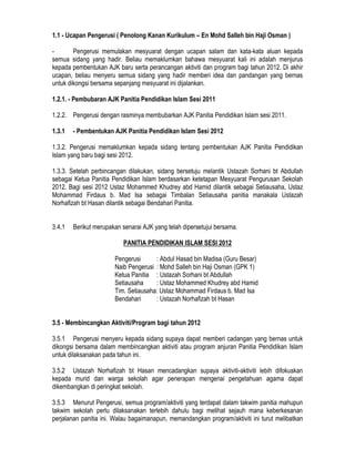 1.1 - Ucapan Pengerusi ( Penolong Kanan Kurikulum – En Mohd Salleh bin Haji Osman )
- Pengerusi memulakan mesyuarat dengan ucapan salam dan kata-kata aluan kepada
semua sidang yang hadir. Beliau memaklumkan bahawa mesyuarat kali ini adalah menjurus
kepada pembentukan AJK baru serta perancangan aktiviti dan program bagi tahun 2012. Di akhir
ucapan, beliau menyeru semua sidang yang hadir memberi idea dan pandangan yang bernas
untuk dikongsi bersama sepanjang mesyuarat ini dijalankan.
1.2.1. - Pembubaran AJK Panitia Pendidikan Islam Sesi 2011
1.2.2. Pengerusi dengan rasminya membubarkan AJK Panitia Pendidikan Islam sesi 2011.
1.3.1 - Pembentukan AJK Panitia Pendidikan Islam Sesi 2012
1.3.2. Pengerusi memaklumkan kepada sidang tentang pembentukan AJK Panitia Pendidikan
Islam yang baru bagi sesi 2012.
1.3.3. Setelah perbincangan dilakukan, sidang bersetuju melantik Ustazah Sorhani bt Abdullah
sebagai Ketua Panitia Pendidikan Islam berdasarkan ketetapan Mesyuarat Pengurusan Sekolah
2012. Bagi sesi 2012 Ustaz Mohammed Khudrey abd Hamid dilantik sebagai Setiausaha, Ustaz
Mohammad Firdaus b. Mad Isa sebagai Timbalan Setiausaha panitia manakala Ustazah
Norhafizah bt Hasan dilantik sebagai Bendahari Panitia.
3.4.1 Berikut merupakan senarai AJK yang telah dipersetujui bersama.
PANITIA PENDIDIKAN ISLAM SESI 2012
Pengerusi : Abdul Hasad bin Madisa (Guru Besar)
Naib Pengerusi : Mohd Salleh bin Haji Osman (GPK 1)
Ketua Panitia : Ustazah Sorhani bt Abdullah
Setiausaha : Ustaz Mohammed Khudrey abd Hamid
Tim. Setiausaha: Ustaz Mohammad Firdaus b. Mad Isa
Bendahari : Ustazah Norhafizah bt Hasan
3.5 - Membincangkan Aktiviti/Program bagi tahun 2012
3.5.1 Pengerusi menyeru kepada sidang supaya dapat memberi cadangan yang bernas untuk
dikongsi bersama dalam membincangkan aktiviti atau program anjuran Panitia Pendidikan Islam
untuk dilaksanakan pada tahun ini.
3.5.2 Ustazah Norhafizah bt Hasan mencadangkan supaya aktiviti-aktiviti lebih difokuskan
kepada murid dan warga sekolah agar penerapan mengenai pengetahuan agama dapat
dikembangkan di peringkat sekolah.
3.5.3 Menurut Pengerusi, semua program/aktiviti yang terdapat dalam takwim panitia mahupun
takwim sekolah perlu dilaksanakan terlebih dahulu bagi melihat sejauh mana keberkesanan
perjalanan panitia ini. Walau bagaimanapun, memandangkan program/aktiviti ini turut melibatkan
 