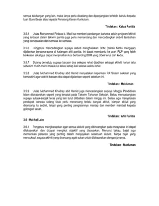 semua kakitangan yang lain, maka ianya perlu dicadang dan dipanjangkan terlebih dahulu kepada
tuan Guru Besar atau kepada Penolong Kanan Kurikulum.
Tindakan : Ketua Panitia
3.5.4 Ustaz Mohammad Firdaus b. Mad Isa memberi pandangan bahawa selain program/aktiviti
yang terdapat dalam takwim panitia juga perlu memandang dan mencadangkan aktiviti tambahan
yang bersesuaian dari semasa ke semasa.
3.5.6 Pengerusi mencadangkan supaya aktiviti menghasilkan BBM (bahan bantu mengajar)
dijalankan bersama-sama di kalangan ahli panitia. Ini dapat membantu ke arah P&P yang lebih
berkesan sekaligus dapat menjimatkan kos berbanding BBM yang dibeli terus dari kedai.
3.5.7 Sidang bersetuju supaya bacaan doa selepas rehat dijadikan sebagai aktiviti harian iaitu
sebelum murid-murid masuk ke kelas setiap kali selesai waktu rehat.
3.5.8 Ustaz Mohammed Khudrey abd Hamid menyatakan keperluan PA Sistem sekolah yang
kemaskini agar aktiviti bacaan doa dapat dijalankan seperti sebelum ini.
Tindakan : Makluman
3.5.9 Ustaz Mohammed Khudrey abd Hamid juga mencadangkan supaya Minggu Pendidikan
Islam dilaksanakan seperti yang tercatat pada Takwim Tahunan Sekolah. Beliau mencadangkan
supaya subjek-subjek teras yang lain turut dilibatkan dalam minggu ini. Beliau juga menyatakan
pendapat bahawa sidang tidak perlu merancang terlalu banyak aktivti, biarpun aktivti yang
dirancang itu sedikit, tetapi yang penting pengisiannya mantap dan memberi manfaat kepada
golongan sasar.
Tindakan : Ahli Panitia
3.6 - Hal-hal Lain
3.6.1 Pengerusi mengharapkan agar semua aktiviti yang dibincangkan pada mesyuarat ini dapat
dilaksanakan dan dicapai mengikut objektif yang disasarkan. Menurut beliau, bajet juga
memainkan peranan yang penting dalam menjayakan sesebuah aktiviti. Tanpa bajet yang
mencukupi, segala aktiviti yang dirancang agak sukar untuk dilaksanakan dengan jayanya.
Tindakan : Makluman
 