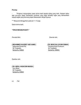 Penutup
- Pengerusi mengucapkan jutaan terima kasih kepada sidang yang hadir. Harapan beliau
agar guru-guru dapat memberikan komitmen yang tinggi terhadap tugas yang diamanahkan
supaya segala yang dirancang dapat dilaksanakan dengan jayanya.
*** Mesyuarat ditangguhkan pada jam 11.15 pagi.
Sekian,terima kasih.
“TERUS MENABUR BAKTI ”
Pencatat Minit, Disemak oleh,
……………………………………..…………. .....…………………….………………..
( MOHAMMED KHUDREY ABD HAMID ) ( EN. MOHD SALLEH BIN OSMAN )
Setiausaha Panitia PAI, Penolong Kanan Kurikulum,
SK Tongkalloh, SK Tongkalloh,
Semporna, SABAH Semporna, SABAH.
Disahkan oleh,
…………………………………………...
( EN. ABDUL HASAD BIN MADISA )
Guru Besar,
SK Tongkalloh,
Semporna, SABAH
s.k -Fail
 