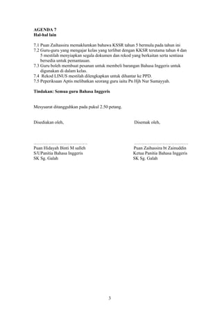 AGENDA 7
Hal-hal lain
7.1 Puan Zaihassira memaklumkan bahawa KSSR tahun 5 bermula pada tahun ini
7.2 Guru-guru yang mengajar kelas yang terlibat dengan KKSR terutama tahun 4 dan
5 mestilah menyiapkan segala dokumen dan rekod yang berkaitan serta sentiasa
bersedia untuk pemantauan.
7.3 Guru boleh membuat pesanan untuk membeli barangan Bahasa Inggeris untuk
digunakan di dalam kelas.
7.4 Rekod LINUS mestilah dilengkapkan untuk dihantar ke PPD.
7.5 Peperiksaan Aptis melibatkan seorang guru iaitu Pn Hjh Nur Sumayyah.
Tindakan: Semua guru Bahasa Inggeris
Mesyuarat ditangguhkan pada pukul 2.50 petang.
Disediakan oleh, Disemak oleh,
……………………………… ………………………………
Puan Hidayah Binti M salleh Puan Zaihassira bt Zainuddin
S/UPanitia Bahasa Inggeris Ketua Panitia Bahasa Inggeris
SK Sg. Galah SK Sg. Galah
3
 