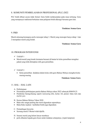 4
8. KOMUNITI PEMBELAJARAN PROFESIONAL (PLC) 2022
PLC boleh dibuat secara tidak formal. Guru boleh melaksanakan pada masa terluang. Guru
yang mempunyai maklumat berkaitan mata pelajaran boleh dikongsi bersama guru lain.
Tindakan: Semua Guru
9. PBD
Murid sekurang-kurangnya perlu mencapai tahap 3. Murid yang mencapai hanya tahap 1 dan
2 merupakan murid yang lemah.
Tindakan: Semua Guru
10. PROGRAM INTERVENSI
 TAHAP 1
 Murid-murid yang lemah (terutama bacaan) di hantar ke kelas pemulihan mengikut
jadual yang telah ditetapkan oleh guru pemulihan.
 TAHAP 2
 Kelas pemulihan diadakan dalam kelas oleh guru Bahasa Melayu mengikut kelas
masing-masing
Tindakan: Semua Guru
11. HAL – HAL LAIN
A. Perbelanjaan:
 Peruntukan perbelanjaan panitia Bahasa Melayu tahun 2022 sebanyak RM450.23.
 Pembelian barang-barang seperti laminating film, kertas A4, pensel, buku tulis dan
marker pen.
B. Kursus Bahasa Melayu Tahun 2020
 Buku teks sangat penting dan mesti digunakan sepenuhnya.
 Buku-buku rujukan / tambahan boleh juga digunakan.
C. Pertandingan bercerita
 Seorang murid 3 Bestari telah dipilih.
D. Senarai murid yang belum lancar membaca
 perlu dihantar kepada guru besar untuk tindakan selanjutnya. (rujuk lampiran)
 