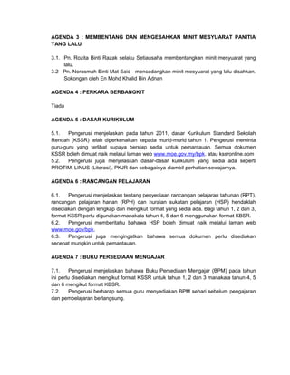 AGENDA 3 : MEMBENTANG DAN MENGESAHKAN MINIT MESYUARAT PANITIA
YANG LALU

3.1. Pn. Rozita Binti Razak selaku Setiausaha membentangkan minit mesyuarat yang
     lalu.
3.2 Pn. Norasmah Binti Mat Said mencadangkan minit mesyuarat yang lalu disahkan.
     Sokongan oleh En Mohd Khalid Bin Adnan

AGENDA 4 : PERKARA BERBANGKIT

Tiada

AGENDA 5 : DASAR KURIKULUM

5.1.   Pengerusi menjelaskan pada tahun 2011, dasar Kurikulum Standard Sekolah
Rendah (KSSR) telah diperkenalkan kepada murid-murid tahun 1. Pengerusi meminta
guru-guru yang terlibat supaya bersiap sedia untuk pemantauan. Semua dokumen
KSSR boleh dimuat naik melalui laman web www.moe.gov.my/bpk. atau kssronline.com
5.2.   Pengerusi juga menjelaskan dasar-dasar kurikulum yang sedia ada seperti
PROTIM, LINUS (Literasi), PKJR dan sebagainya diambil perhatian sewajarnya.

AGENDA 6 : RANCANGAN PELAJARAN

6.1.   Pengerusi menjelaskan tentang penyediaan rancangan pelajaran tahunan (RPT),
rancangan pelajaran harian (RPH) dan huraian sukatan pelajaran (HSP) hendaklah
disediakan dengan lengkap dan mengikut format yang sedia ada. Bagi tahun 1, 2 dan 3,
format KSSR perlu digunakan manakala tahun 4, 5 dan 6 menggunakan format KBSR.
6.2.   Pengerusi memberitahu bahawa HSP boleh dimuat naik melalui laman web
www.moe.gov/bpk.
6.3.   Pengerusi juga mengingatkan bahawa semua dokumen perlu disediakan
secepat mungkin untuk pemantauan.

AGENDA 7 : BUKU PERSEDIAAN MENGAJAR

7.1.     Pengerusi menjelaskan bahawa Buku Persediaan Mengajar (BPM) pada tahun
ini perlu disediakan mengikut format KSSR untuk tahun 1, 2 dan 3 manakala tahun 4, 5
dan 6 mengikut format KBSR.
7.2.     Pengerusi berharap semua guru menyediakan BPM sehari sebelum pengajaran
dan pembelajaran berlangsung.
 