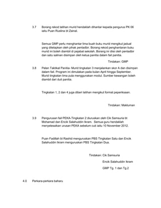3.7   Borang rekod latihan murid hendaklah dihantar kepada pengurus PK 06
            iaitu Puan Ruslina bt Zainal.



            Semua GMP perlu menghantar lima buah buku murid mengikut jadual
            yang ditetapkan oleh pihak pentadbir. Borang rekod penghantaran buku
            murid ini boleh diambil di pejabat sekolah. Borang ini diisi oleh pentadbir
            dan satu salinan disimpan oleh ketua panitia dalam fail panitia.

                                                                 Tindakan: GMP

      3.8   Pelan Taktikal Panitia- Murid tingkatan 3 menjalankan skor A dan disimpan
            dalam fail. Program ini dimulakan pada bulan April hingga September.
            Murid tingkatan lima pula menggunakan modul. Sumber kewangan boleh
            diambil dari duit panitia.



            Tingkatan 1, 2 dan 4 juga diberi latihan mengikut format peperiksaan.



                                                                 Tindakan: Makluman



      3.9   Pengurusan fail PEKA-Tingkatan 2 diuruskan oleh Cik Samsuria bt
            Mohamad dan Encik Salahuddin Ikram. Semua guru hendaklah
            menyelesaikan urusan PEKA sebelum cuti iaitu 10 November 2012.



            Puan Fadillah bt Rashid menguruskan PBS Tingkatan Satu dan Encik
            Salahuddin Ikram menguruskan PBS Tingkatan Dua.



                                                  Tindakan: Cik Samsuria

                                                             Encik Salahuddin Ikram

                                                             GMP Tg. 1 dan Tg.2



4.0   Perkara-perkara baharu
 