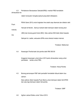 4.3    Pentaksiran Berasaskan Sekolah(PBS)- markah PBS hendaklah
dimasukkan ke

             dalam komputer mengikut jadual yang telah ditetapkan.



             PEKA Sains 2012 untuk tingkatan lima telah siap disemak dan ditaksir oleh
Puan

             Norizah bt Nordin. Semua markah telah disimpan dalam borang skor
individu

             (BSI) dan borang gred Induk (BGI). Satu salinan BGI telah diberi kepada
Cik

             Bahiyah bt. Jaafar, setiusaha SPM untuk direkod melalui internet.



                                                                  Tindakan: Makluman



       4.4   Kewangan Panitia-baki duit panitia ialah RM 300.00



             Anggaran kewangan untuk tahun 2013 perlu dimasukkan wang untuk
             pembelian kertas untuk PBS.



                                                        Tindakan: Ketua Panitia



       4.5   Borang pencerapan P&P oleh pentadbir hendaklah dibuat dalam dua

             salinan.

             Satu salinan diberi kepada Puan Bama untuk disimpan dalam fail SPSK
             dan satu lagi disimpan dalam fail panitia.



                                                                  Tindakan: GMP



       4.6   Agihan Jadual Waktu untuk Tahun 2013:
 
