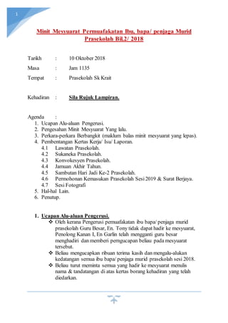 1
Minit Mesyuarat Permuafakatan Ibu, bapa/ penjaga Murid
Prasekolah Bil.2/ 2018
Tarikh : 10 Oktober 2018
Masa : Jam 1135
Tempat : Prasekolah Sk Krait
Kehadiran : Sila Rujuk Lampiran.
Agenda :
1. Ucapan Alu-aluan Pengerusi.
2. Pengesahan Minit Mesyuarat Yang lalu.
3. Perkara-perkara Berbangkit (maklum balas minit mesyuarat yang lepas).
4. Pembentangan Kertas Kerja/ Isu/ Laporan.
4.1 Lawatan Prasekolah.
4.2 Sukaneka Prasekolah.
4.3 Konvokesyen Prasekolah.
4.4 Jamuan Akhir Tahun.
4.5 Sambutan Hari Jadi Ke-2 Prasekolah.
4.6 Permohonan Kemasukan Prasekolah Sesi2019 & Surat Berjaya.
4.7 Sesi Fotografi
5. Hal-hal Lain.
6. Penutup.
1. Ucapan Alu-aluan Pengerusi.
 Oleh kerana Pengerusi pemuafakatan ibu bapa/ penjaga murid
prasekolah Guru Besar, En. Tony tidak dapat hadir ke mesyuarat,
Penolong Kanan I, En Garlin telah mengganti guru besar
menghadiri dan memberi perngucapan beliau pada mesyuarat
tersebut.
 Beliau mengucapkan ribuan terima kasih dan mengalu-alukan
kedatangan semua ibu bapa/ penjaga murid prasekolah sesi 2018.
 Beliau turut meminta semua yang hadir ke mesyuarat menulis
nama & tandatangan di atas kertas borang kehadiran yang telah
diedarkan.
 