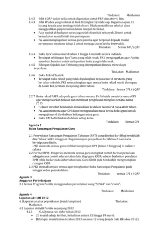 Tindakan: Makluman
1.4.2 Bilik j-QAF sudah sedia untuk digunakan untuk P&P dan aktiviti lain.
1.4.3 Bilik Wuduk yang terletak di blok B (tingkat 3) telah siap. Bagaimanapun, 16
batang kepala paip tembaga telah dicuri. Pihak pentadbiran sekolah akan
menggantikan paip tersebut dalam tempoh terdekat.
• Paip wuduk di hadapan surau juga telah ditambah sebanyak 20 unit untuk
kemudahan murid lelaki dan perempuan.
• Pn. Asni mengingatkan semua guru panitia agar berpesan kepada murid
perempuan terutama tahap 2 untuk menjaga aurat ketika berwuduk.
Tindakan: Semua GPI/j-QAF
1.4.4 Buku Iqra’:semua murid tahun 1 hingga 4 memilki secara individu.
• Terdapat sebilangan Iqra’ lama yang telah rosak. PK1 mengingatkan agar Panitia
membuat bancian untuk melupuskan buku yang telah rosak.
1.4.5 Bilangan Sejadah dan Telekung yang ditempatkan disurau mencukupi
keperluan.
Tindakan: Makluman
1.4.6 Buku Rekod Tasmik
• Terdapat buku rekod yang tidak dipulangkan kepada murid terutama yang
bertukar sekolah. PK1 mencadangkan agar semua buku rekod murid disimpan
di dalam fail peribadi menjelang akhir tahun.
Tindakan: Semua GPI / j-QAF
2.2.7 Buku rekod PAFA ada pada guru tahun semasa. Pn Salmiah meminta semua GPI
agar mengeluarkan helaian dan membuat pengelasan mengikut senarai nama
2013.
• Helaian tersebut hendaklah dimasukkan ke dalam fail murid pada akhir tahun.
• Pn. Asni meminta agar GPI dapat menggunakan masa ketika kelas ganti untuk
menguji murid disebabkan kekangan masa guru.
• Buku PAFA diletakkan di dalam setiap kelas.
Tindakan: Semua GPI
Agenda 2
Buku Rancangan Pengajaran Guru
2.1 Penyediaan Rancangan Pengajaran Tahunan (RPT) yang disedut dari Blog hendaklah
disertakan tarikh mingguan. Bagaimanapun penyediaan tarikh boleh sama ada
bertaip atau ditulis.
-PK1 meminta semua guru terlibat menyimpan RPT (tahun 1 hingga 6) di dalam 1
cakera
2.2 Format RPH : Pengerusi meminta semua guru mengikut contoh format penulisan
sebagaimana contoh edaran tahun lalu. Bagi guru KSSR, edaran berkaitan penulisan
RPH telah diedar pada akhir tahun lalu. Guru KBSR pula hendaklah mengosongkan
ruangan KSSR.
2.3 PK1 memaklumkan semua agar menghantar Buku Rancangan Pengajaran pada
minggu kedua persekolahan.
Tindakan: semua GPI / j-QAF
Agenda 3
Anggaran Perbelanjaan
3.1 Semua Program Panitia menggunakan peruntukan wang “SUWA” dan “claim”.
Tindakan: Makluman
Agenda 4
Laporan aktiviti 2012
4.1Laporan analisa peperiksaan (rujuk lampiran) Tindakan:
Makluman
4.2 Laporan aktiviti Panitia sepanjang 2012
4.2.1 KLAQ masa cuti akhir tahun 2012
• 20 murid sahaja terlibat, kehadiran antara 15 hingga 19 murid.
• Baki Iqra’ murid tahun 6 tahun 2013 seramai 12 orang (rujuk Data Oktober 2012)
 