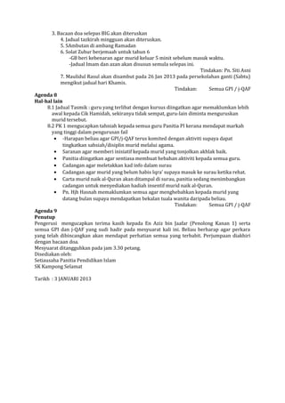 3. Bacaan doa selepas BIG akan diteruskan
4. Jadual tazkirah mingguan akan diteruskan.
5. SAmbutan di ambang Ramadan
6. Solat Zuhur berjemaah untuk tahun 6
-GB beri kebenaran agar murid keluar 5 minit sebelum masuk waktu.
-Jadual Imam dan azan akan disusun semula selepas ini.
Tindakan: Pn. Siti Asni
7. Maulidul Rasul akan disambut pada 26 Jan 2013 pada persekolahan ganti (Sabtu)
mengikut jadual hari Khamis.
Tindakan: Semua GPI / j-QAF
Agenda 8
Hal-hal lain
8.1 Jadual Tasmik : guru yang terlibat dengan kursus diingatkan agar memaklumkan lebih
awal kepada Cik Hamidah, sekiranya tidak sempat, guru-lain diminta menguruskan
murid tersebut.
8.2 PK 1 mengucapkan tahniah kepada semua guru Panitia PI kerana mendapat markah
yang tinggi dalam pengurusan fail
• -Harapan beliau agar GPI/j-QAF terus komited dengan aktiviti supaya dapat
tingkatkan sahsiah/disiplin murid melalui agama.
• Saranan agar memberi inisiatif kepada murid yang tonjolkan akhlak baik.
• Panitia diingatkan agar sentiasa membuat hebahan aktiviti kepada semua guru.
• Cadangan agar meletakkan kad info dalam surau
• Cadangan agar murid yang belum habis Iqra’ supaya masuk ke surau ketika rehat.
• Carta murid naik al-Quran akan ditampal di surau, panitia sedang menimbangkan
cadangan untuk menyediakan hadiah insentif murid naik al-Quran.
• Pn. Hjh Hasnah memaklumkan semua agar menghebahkan kepada murid yang
datang bulan supaya mendapatkan bekalan tuala wanita daripada beliau.
Tindakan: Semua GPI / j-QAF
Agenda 9
Penutup
Pengerusi mengucapkan terima kasih kepada En Aziz bin Jaafar (Penolong Kanan 1) serta
semua GPI dan j-QAF yang sudi hadir pada mesyuarat kali ini. Beliau berharap agar perkara
yang telah dibincangkan akan mendapat perhatian semua yang terbabit. Perjumpaan diakhiri
dengan bacaan doa.
Mesyuarat ditangguhkan pada jam 3.30 petang.
Disediakan oleh:
Setiausaha Panitia Pendidikan Islam
SK Kampong Selamat
Tarikh : 3 JANUARI 2013
 
