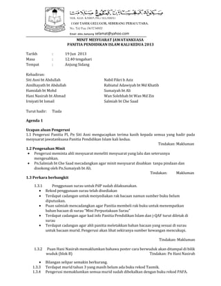 __________________________________________________________________________________
MINIT MESYUARAT JAWATANKUASA
PANITIA PENDIDIKAN ISLAM KALI KEDUA 2013
Tarikh : 19 Jun 2013
Masa : 12.40 tengahari
Tempat : Anjung Sidang
Kehadiran:
Siti Asni bt Abdullah Nabil Fikri b Aziz
Ainilhayath bt Abdullah Rabiatul Adawiyah bt Md Khatib
Hamidah bt Mohd Sumaiyah bt Ali
Hani Nasirah bt Ahmad Wan Solehhah bt Wan Md Zin
Irniyati bt Ismail Salmiah bt Che Saad
Turut hadir: Tiada
Agenda 1
Ucapan aluan Pengerusi
1.1 Pengerusi Panitia PI, Pn Siti Asni mengucapkan terima kasih kepada semua yang hadir pada
mesyuarat jawatankuasa Panitia Pendidikan Islam kali kedua.
Tindakan: Makluman
1.2 Pengesahan Minit
• Pengerusi meminta ahli mesyuarat meneliti mesyuarat yang lalu dan seterusnya
mengesahkan.
• Pn.Salmiah bt Che Saad mecadangkan agar minit mesyuarat disahkan tanpa pindaan dan
disokong oleh Pn.Sumaiyah bt Ali.
Tindakan: Makluman
1.3 Perkara berbangkit
1.3.1 Penggunaan surau untuk PdP sudah dilaksanakan.
• Rekod penggunaan surau telah disediakan
• Terdapat cadangan untuk menyediakan rak bacaan namun sumber buku belum
diputuskan.
• Puan salmiah mencadangkan agar Panitia membeli rak buku untuk menempatkan
bahan bacaan di surau “Mini Perpustakaan Surau”
• Terdapat cadangan agar kad info Panitia Pendidikan Islam dan j-QAF turut diletak di
surau
• Terdapat cadangan agar ahli panitia meletakkan bahan bacaan yang sesuai di surau
untuk bacaan murid. Pengerusi akan lihat sekiranya sumber kewangan mencukupi.
Tindakan: Makluman
1.3.2 Puan Hani Nasirah memaklumkan bahawa poster cara berwuduk akan ditampal di bilik
wuduk (blok B) Tindakan: Pn Hani Nasirah
• Bilangan selipar semakin berkurang.
1.3.3 Terdapat murid tahun 3 yang masih belum ada buku rekod Tasmik.
1.3.4 Pengerusi memaklumkan semua murid sudah dibekalkan dengan buku rekod PAFA.
SEK. KEB. KAMPONG SELAMAT
13300 TASEK GELUGOR, SEBERANG PERAI UTARA.
No. Tel/Fax: 04-5734900
Email: skks_kampong selamat@yahoo.com
 
