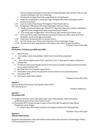 Namun terdapat sebahagian murid tahun 6 yang kehilangan buku mereka. Oleh itu ujian
terpaksa dumulakan dari awal sekali lagi.
• Murid perlu menggantikan buku yang hilang dan membeli ganti.
• Pengerusi mengingatkan semua guru agar mengikut RPH seperti ditetapkan dalam
mesyuarat pertama.
1.3.5 Laporan analisa Peperiksaan Pertengahan Tahun belum selesai.
1.3.6 Penggunaan TMK dalam PdP sangat digalakkan oleh Guru Besar
• Pengerusi mencadangkan agar makmal ICT digunakan jika perlu (selepas maklumkan
guru ICT) atau menggunakan kelas yang mempunyai i-board.
• Guru yang ingin menggunakan i-board disaran agar membuat persediaan awal.
1.3.7 Carta ayat Kursi sudah diedarkan ke semua kelas tahap satu. Kelas tahap dua belum
diedarkan, masih menunggu peruntukan.
1.3.8 Solat Zuhur berjemaah tahun 6 berjalan lancar.
1.3.9 Kad info dalam surau belum dapat dijalankan kerana kekangan tempat.
1.3.10 Insentif murid Iqra’ yang Berjaya naik al-Quran akan diberi selepas Ramadhan.
Tindakan: Semua GPI/j-QAF
Agenda 1
Kurikulum / Pelaksanaan KBSR dan KSSR
1.1 Rekod Transit
• Guru tahap 1 perlu menyediakan rekod transit untuk kelas yang diajar.
1.2 PBS
• Perlu diisi mengikut murid. Perlu capai band 1 dan 2 sekurang-kurangnya setakat Jun.
1.3 Kaedah PdP
• Penekanan tulisan Jawi kepada murid-murid. Sentiasa member tumpuan kaedah penulisan
Jawi yang betul dalam PdP.
• BIG (Baca Ikut Guru) berjalan seperti biasa.
• Peruntukan masa untuk mata pelajaran al-Quran kekal 3 masa sepanjang tahun.
1.4 Penyediaan RPH
• Semua guru telah sedia maklum.
Tindakan: Semua GPI/j-QAF
Agenda 2
Laporan Analisa Peperiksaan Pertengahan Tahun (PPT)
Sila rujuk lampiran
Tindakan: Makluman
Agenda 3
Penyediaan PdP
3.1 Pengerusi meminta semua ahli panitia agar rujuk “buku kuning” untuk memastikan
tarikh/bulan pemeriksaan buku latihan murid.
3.2 Penyediaan RPH: harapan pengerusi agar semua GPI/j-QAF menghantar buku Rekod
Pengajaran setiap minggu.
• Ingatan agar ahli mengisi maklumat di bahagian hadapan dan belakang buku.
Tindakan: Semua GPI/j-QAF
Agenda 4
Aktiviti bulan Panitia
Pengerusi memaklumkan semua ahli bahawa bulan Panitia akan bermula 10 Julai hingga 24 Ogos
2013 (sepanjang bulan Puasa)
 