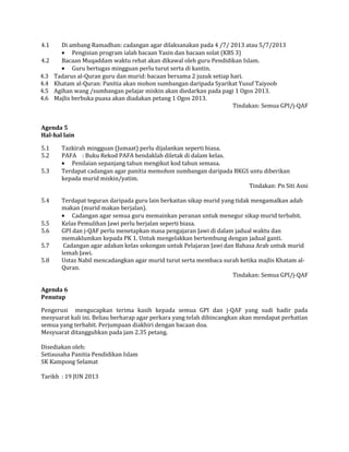 4.1 Di ambang Ramadhan: cadangan agar dilaksanakan pada 4 /7/ 2013 atau 5/7/2013
• Pengisian program ialah bacaan Yasin dan bacaan solat (KBS 3)
4.2 Bacaan Muqaddam waktu rehat akan dikawal oleh guru Pendidikan Islam.
• Guru bertugas mingguan perlu turut serta di kantin.
4.3 Tadarus al-Quran guru dan murid: bacaan bersama 2 juzuk setiap hari.
4.4 Khatam al-Quran: Panitia akan mohon sumbangan daripada Syarikat Yusuf Taiyoob
4.5 Agihan wang /sumbangan pelajar miskin akan diedarkan pada pagi 1 Ogos 2013.
4.6 Majlis berbuka puasa akan diadakan petang 1 Ogos 2013.
Tindakan: Semua GPI/j-QAF
Agenda 5
Hal-hal lain
5.1 Tazkirah mingguan (Jumaat) perlu dijalankan seperti biasa.
5.2 PAFA : Buku Rekod PAFA hendaklah diletak di dalam kelas.
• Penilaian sepanjang tahun mengikut kod tahun semasa.
5.3 Terdapat cadangan agar panitia memohon sumbangan daripada BKGS untu diberikan
kepada murid miskin/yatim.
Tindakan: Pn Siti Asni
5.4 Terdapat teguran daripada guru lain berkaitan sikap murid yang tidak mengamalkan adab
makan (murid makan berjalan).
• Cadangan agar semua guru memainkan peranan untuk menegur sikap murid terbabit.
5.5 Kelas Pemulihan Jawi perlu berjalan seperti biasa.
5.6 GPI dan j-QAF perlu menetapkan masa pengajaran Jawi di dalam jadual waktu dan
memaklumkan kepada PK 1. Untuk mengelakkan bertembung dengan jadual ganti.
5.7 Cadangan agar adakan kelas sokongan untuk Pelajaran Jawi dan Bahasa Arab untuk murid
lemah Jawi.
5.8 Ustaz Nabil mencadangkan agar murid turut serta membaca surah ketika majlis Khatam al-
Quran.
Tindakan: Semua GPI/j-QAF
Agenda 6
Penutup
Pengerusi mengucapkan terima kasih kepada semua GPI dan j-QAF yang sudi hadir pada
mesyuarat kali ini. Beliau berharap agar perkara yang telah dibincangkan akan mendapat perhatian
semua yang terbabit. Perjumpaan diakhiri dengan bacaan doa.
Mesyuarat ditangguhkan pada jam 2.35 petang.
Disediakan oleh:
Setiausaha Panitia Pendidikan Islam
SK Kampong Selamat
Tarikh : 19 JUN 2013
 