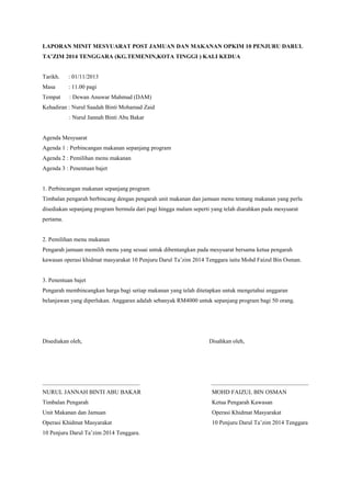 LAPORAN MINIT MESYUARAT POST JAMUAN DAN MAKANAN OPKIM 10 PENJURU DARUL
TA’ZIM 2014 TENGGARA (KG.TEMENIN,KOTA TINGGI ) KALI KEDUA
Tarikh. : 01/11/2013
Masa : 11.00 pagi
Tempat : Dewan Anuwar Mahmud (DAM)
Kehadiran : Nurul Saadah Binti Mohamad Zaid
: Nurul Jannah Binti Abu Bakar
Agenda Mesyuarat
Agenda 1 : Perbincangan makanan sepanjang program
Agenda 2 : Pemilihan menu makanan
Agenda 3 : Penentuan bajet
1. Perbincangan makanan sepanjang program
Timbalan pengarah berbincang dengan pengarah unit makanan dan jamuan menu tentang makanan yang perlu
disediakan sepanjang program bermula dari pagi hingga malam seperti yang telah diarahkan pada mesyuarat
pertama.
2. Pemilihan menu makanan
Pengarah jamuan memilih menu yang sesuai untuk dibentangkan pada mesyuarat bersama ketua pengarah
kawasan operasi khidmat masyarakat 10 Penjuru Darul Ta’zim 2014 Tenggara iaitu Mohd Faizul Bin Osman.
3. Penentuan bajet
Pengarah membincangkan harga bagi setiap makanan yang telah ditetapkan untuk mengetahui anggaran
belanjawan yang diperlukan. Anggaran adalah sebanyak RM4000 untuk sepanjang program bagi 50 orang.
Disediakan oleh, Disahkan oleh,
_________________________________ _________________________________
NURUL JANNAH BINTI ABU BAKAR MOHD FAIZUL BIN OSMAN
Timbalan Pengarah Ketua Pengarah Kawasan
Unit Makanan dan Jamuan Operasi Khidmat Masyarakat
Operasi Khidmat Masyarakat 10 Penjuru Darul Ta’zim 2014 Tenggara
10 Penjuru Darul Ta’zim 2014 Tenggara.
 