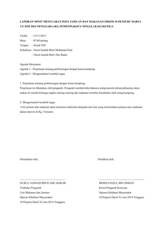 LAPORAN MINIT MESYUARAT POST JAMUAN DAN MAKANAN OPKIM 10 PENJURU DARUL
TA’ZIM 2014 TENGGARA (KG.TEMENIN,KOTA TINGGI ) KALI KETIGA
Tarikh. : 15/11/2013
Masa : 05.00 petang
Tempat : Kiosk FEP
Kehadiran : Nurul Saadah Binti Mohamad Zaid
: Nurul Jannah Binti Abu Bakar
Agenda Mesyuarat
Agenda 1 : Penjelasan tentang perbincangan dengan ketua kampung
Agenda 2 : Mengemaskini kembali tugas
1. Penjelasan tentang perbincangan dengan ketua kampong
Penjelasan ini dilakukan oleh pengarah. Pengarah memberitahu bahawa setiap peserta kebanyakkannya akan
makan di rumah keluarga angkat masing-masing dan makanan tersebut disediakan oleh orang kampong.
2. Mengemaskini kembali tugas
Unit jamuan dan makanan akan meminta maklumat daripada unit lain yang memerlukan jamuan atau makanan
dalam aktiviti di Kg. Temenin.
Disediakan oleh, Disahkan oleh,
_________________________________ _________________________________
NURUL JANNAH BINTI ABU BAKAR MOHD FAIZUL BIN OSMAN
Timbalan Pengarah Ketua Pengarah Kawasan
Unit Makanan dan Jamuan Operasi Khidmat Masyarakat
Operasi Khidmat Masyarakat 10 Penjuru Darul Ta’zim 2014 Tenggara
10 Penjuru Darul Ta’zim 2014 Tenggara.
 