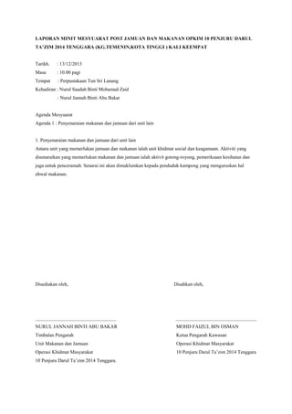 LAPORAN MINIT MESYUARAT POST JAMUAN DAN MAKANAN OPKIM 10 PENJURU DARUL
TA’ZIM 2014 TENGGARA (KG.TEMENIN,KOTA TINGGI ) KALI KEEMPAT
Tarikh. : 13/12/2013
Masa : 10.00 pagi
Tempat : Perpustakaan Tun Sri Lanang
Kehadiran : Nurul Saadah Binti Mohamad Zaid
: Nurul Jannah Binti Abu Bakar
Agenda Mesyuarat
Agenda 1 : Penyenaraian makanan dan jamuan dari unit lain
1. Penyenaraian makanan dan jamuan dari unit lain
Antara unit yang memerlukan jamuan dan makanan ialah unit khidmat social dan keagamaan. Aktiviti yang
disenaraikan yang memerlukan makanan dan jamuan ialah aktivit gotong-royong, pemeriksaan kesihatan dan
juga untuk penceramah. Senarai ini akan dimaklumkan kepada penduduk kampong yang menguruskan hal
ehwal makanan.
Disediakan oleh, Disahkan oleh,
_________________________________ _________________________________
NURUL JANNAH BINTI ABU BAKAR MOHD FAIZUL BIN OSMAN
Timbalan Pengarah Ketua Pengarah Kawasan
Unit Makanan dan Jamuan Operasi Khidmat Masyarakat
Operasi Khidmat Masyarakat 10 Penjuru Darul Ta’zim 2014 Tenggara
10 Penjuru Darul Ta’zim 2014 Tenggara.
 