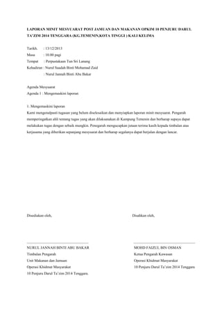 LAPORAN MINIT MESYUARAT POST JAMUAN DAN MAKANAN OPKIM 10 PENJURU DARUL
TA’ZIM 2014 TENGGARA (KG.TEMENIN,KOTA TINGGI ) KALI KELIMA
Tarikh. : 13/12/2013
Masa : 10.00 pagi
Tempat : Perpustakaan Tun Sri Lanang
Kehadiran : Nurul Saadah Binti Mohamad Zaid
: Nurul Jannah Binti Abu Bakar
Agenda Mesyuarat
Agenda 1 : Mengemaskini laporan
1. Mengemaskini laporan
Kami mengenalpasti tugasan yang belum diselesaikan dan menyiapkan laporan minit mesyuarat. Pengarah
memperingatkan ahli tentang tugas yang akan dilaksanakan di Kampung Temenin dan berharap supaya dapat
melakukan tugas dengan sebaik mungkin. Penegarah mengucapkan jutaan terima kasih kepada timbalan atas
kerjasama yang diberikan sepanjang mesyuarat dan berharap segalanya dapat berjalan dengan lancar.
Disediakan oleh, Disahkan oleh,
_________________________________ _________________________________
NURUL JANNAH BINTI ABU BAKAR MOHD FAIZUL BIN OSMAN
Timbalan Pengarah Ketua Pengarah Kawasan
Unit Makanan dan Jamuan Operasi Khidmat Masyarakat
Operasi Khidmat Masyarakat 10 Penjuru Darul Ta’zim 2014 Tenggara
10 Penjuru Darul Ta’zim 2014 Tenggara.
 
