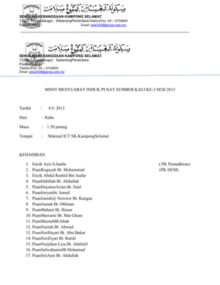 SEKOLAH KEBANGSAAN KAMPONG SELAMAT
13300 TasekGelugor, SeberangPeraiUtaraTelefon/Fax: 04 – 5734900
PulauPinang
Email :pba2028@jpnpp.edu.my

SEKOLAH KEBANGSAAN KAMPONG SELAMAT
13300 TasekGelugor, SeberangPeraiUtara
Pulau Pinang.
Telefon/Fax: 04 – 5734900
Email :pba2028@jpnpp.edu.my

MINIT MESYUARAT INDUK PUSAT SUMBER KALI KE-3 SESI 2013

Tarikh

:

4.9. 2013

Hari

: Rabu

Masa

: 1.50 petang

Tempat

:

Makmal ICT SK.KampongSelamat

KEHADIRAN
1. Encik Aziz b.Jaafar
2. PuanRogayah Bt. Mohammad
3. Encik Abdul Rashid Bin Jaafar
4. PuanHabibah Bt. Abdullah
5. PuanHayatunAzian Bt. Said
6. PuanIrniyatibt. Ismail
7. PuanJuniah@ Newiew Bt. Kangau
8. PuanJusnah Bt. Othman
9. PuanMahani Bt. Hasan
10. PuanMawarni Bt. Mat Ghani
11. PuanMaznahBt.Ishak
12. PuanNazrah Bt. Ahmad
13. PuanNorHayati Bt. Abu Bakar
14. PuanNorZiyati Bt. Ramli
15. PuanNurjehan Liza Bt. AbdJalil
16. PuanSalwahanimBt.Mohamad
17. PuanSitiAsni Bt. Abdullah

( PK Pentadbiran)
(PK HEM)

 