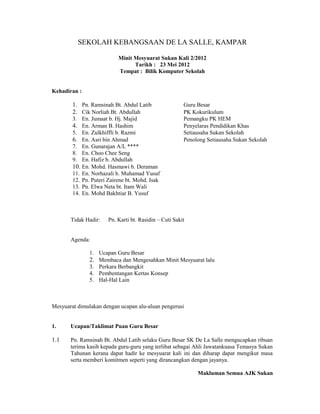 SEKOLAH KEBANGSAAN DE LA SALLE, KAMPAR

                           Minit Mesyuarat Sukan Kali 2/2012
                                 Tarikh : 23 Mei 2012
                           Tempat : Bilik Komputer Sekolah


Kehadiran :

        1. Pn. Ramsinah Bt. Abdul Latib                 Guru Besar
        2. Cik Norliah Bt. Abdullah                     PK Kokurikulum
        3. En. Jumaat b. Hj. Majid                      Pemangku PK HEM
        4. En. Arman B. Hashim                          Penyelaras Pendidikan Khas
        5. En. Zulkhiffli b. Razmi                      Setiausaha Sukan Sekolah
        6. En. Asri bin Ahmad                           Penolong Setiausaha Sukan Sekolah
        7. En. Gunarajan A/L ****
        8. En. Choo Chee Seng
        9. En. Hafiz b. Abdullah
        10. En. Mohd. Hasmawi b. Deraman
        11. En. Norhazali b. Muhamad Yusuf
        12. Pn. Puteri Zairene bt. Mohd. Isak
        13. Pn. Elwa Neta bt. Itam Wali
        14. En. Mohd Bakhtiar B. Yusuf



       Tidak Hadir:    Pn. Karti bt. Rasidin – Cuti Sakit


       Agenda:

               1. Ucapan Guru Besar
               2. Membaca dan Mengesahkan Minit Mesyuarat lalu
               3. Perkara Berbangkit
               4. Pembentangan Kertas Konsep
               5. Hal-Hal Lain



Mesyuarat dimulakan dengan ucapan alu-aluan pengerusi


1.     Ucapan/Taklimat Puan Guru Besar

1.1    Pn. Ramsinah Bt. Abdul Latib selaku Guru Besar SK De La Salle mengucapkan ribuan
       terima kasih kepada guru-guru yang terlibat sebagai Ahli Jawatankuasa Temasya Sukan
       Tahunan kerana dapat hadir ke mesyuarat kali ini dan diharap dapat mengikut masa
       serta memberi komitmen seperti yang dirancangkan dengan jayanya.

                                                             Makluman Semua AJK Sukan
 