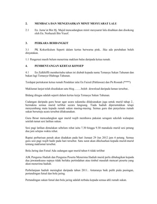 2.      MEMBACA DAN MENGESAHKAN MINIT MESYUARAT LALU

2.1     En. Juma’at Bin Hj. Majid mencadangkan minit mesyuarat lalu disahkan dan disokong
        oleh En. Norhazali Bin Yusof.


3.      PERKARA BERBANGKIT

3.1     PK Kokurikulum Seperti dalam kertas berwarna pink.. Jika ada perubahan boleh
dinyatakan.

1.1 Pengerusi masih belum menerima maklum balas daripada ketua rumah.

4.      PEMBENTANGAN KERTAS KONSEP

4.1     En Zulkhiffli memberitahu tahun ini diubah kepada nama Temasya Sukan Tahunan dan
bukan lagi Temasya Olahraga Tahunan.

Terdapat pertukaran ketua rumah Pendekar ialai En Faizul (Pahlawan) dan Pn Rosnah (****)

Maklumat lanjut telah disediakan satu blog……..boleh download daripada laman tersebut..

Bidang ditugas adalah seperti dalam kertas kerja Temasya Sukan Tahunan.

Cadangan daripada guru besar agar acara sukaneka dilaksanakan juga untuk murid tahap 2..
bermakna semua murid terlibat secara langsung. Tiada hadiah diperuntukkan tetapi
menyumbang mata kepada rumah sukan masing-masing. Semua guru dan penyelaras rumah
sukan bersetuju acara tersebut dilaksanakan.

Guru Besar mencadangkan agar murid wajib membawa pakaian seragam sekolah walaupun
setelah tamat sesi latihan sukan.

Sesi pagi latihan dimulakan sebelum rehat iaitu 7.30 hingga 9.30 manakala murid sesi petang
dua jam selepas waktu rehat.

Raptai perbarisan penuh akan diadakan pada hari Jumaat 29 Jun 2012 jam 4 petang. Semua
guru sesi pagi wajib hadir pada hari tersebut. Satu surat akan dikeluarkan kepada murid-murid
tentang maklumat tersebut.

Bola Jaring dan Futsal Ada cadangan agar murid tahun 6 tidak terlibat

AJK Pengurus Hadiah dan Pengurus Peserta Menerima Hadiah murid perlu dibahagikan kepada
dua jawatankuasa supaya tidak berlaku pertindahan atau timbul masalah mencari peserta yang
akan menerima hadiah.

Perbelanjaan hadiah meningkat daripada tahun 2011.. Antaranya baik pulih piala pusingan,
pertandingan futsal dan bola jaring.

Pertandingan sukan futsal dan bola jaring adalah terbuka kepada semua ahli rumah sukan.
 