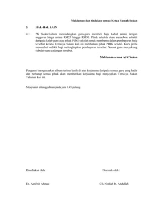 Makluman dan tindakan semua Ketua Rumah Sukan

5.     HAL-HAL LAIN

4.1    PK Kokurikulum mencadangkan guru-guru membeli baju t-shirt sukan dengan
       anggaran harga antara RM25 hingga RM30. Pihak sekolah akan memohon subsidi
       daripada kelab guru atau pihak PIBG sekolah untuk membantu dalam pembayaran baju
       tersebut kerana Temasya Sukan kali ini melibatkan pihak PIBG sendiri. Guru perlu
       menambah sedikit bagi melengkapkan pembayaran tersebut. Semua guru menyokong
       sebulat suara cadangan tersebut.

                                                           Makluman semua AJK Sukan



Pengerusi mengucapkan ribuan terima kasih di atas kerjasama daripada semua guru yang hadir
dan berharap semua pihak akan memberikan kerjasama bagi menjayakan Temasya Sukan
Tahunan kali ini.


Mesyuarat ditangguhkan pada jam 1.45 petang.




Disediakan oleh :                                            Disemak oleh :



En. Asri bin Ahmad                                         Cik Norliah bt. Abdullah
 
