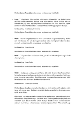 Maklum Balas : Tidak dibahaskan kerana pembawa usul tidak hadir.
- USUL 2 : Penambahan kuota Ibubapa untuk Majlis Konvokesyen Pra Sekolah, hanya
seorang sahaja dibenarkan. Kenapa tidak diberi kepada kedua ibubapa. Pakaian
konvokesyen juga perlu dipulangkan terus dan sekolah lain tiada peraturan seperti
sekolah ini boleh membawa balik sedangkan kerosakan tanggungjawab ibubapa.
Pembawa Usul : Encik Julkepli Bin Idris
Maklum Balas : Tidak dibahaskan kerana pembawa usul tidak hadir.
- USUL 3 : Hadiah yang diberi kepada murid semasa Hari Anugerah Cemerlang ditukar
dari trofi kepada alat tulis (barangan sekolah) untuk meringakan beban ibu bapa
membeli peralatan sekolah semasa awal persekolahan.
Pembawa Usul : Puan Yusrina
Maklum Balas : Tidak dibahaskan kerana pembawa usul tidak hadir.
- USUL 4 : Tempat meletak kenderaan untuk guru dan murid serta pemasangan CCTV
di setiap kelas.
Pembawa Usul : Puan Fauja
Maklum Balas : Tidak dibahaskan kerana pembawa usul tidak hadir.
- USUL 5 : Buat jadual pembayaran dari Tahun 1-6 untuk Bayaran Khas Persekolahan.
Senaraikan yang perlu dibayar dan jumlah keseluruhan untuk mengelakkan kekeliruan
masa membayar dan mohon disediakan ruang menunggu bas supaya murid tidak
berkeliaran di tepi jalan raya demi keselamatan murid.
Pembawa Usul : Puan Lydia Kamilus
Maklum Balas : Guru Besarmemaklumkan bahawa pihak sekolah telah sediakanuntuk
tahun lalu namun akan dilakukan penambah baikan untuk boring keperluan murid
untuk tahun depan.
Guru Besar juga memaklumkan bahawa pihak sekolah akan mengusahakan untuk
mendapatkan tempat menunggu bas untuk murid selepas pembinaan pagar sekolah
dilakukan. Guru Besar meminta untuk ibubapa berada di luar kawasan sekolah
sebelum murid keluar sekolah selepas tamat sesi persekolahan. Pihak sekolah juga
 