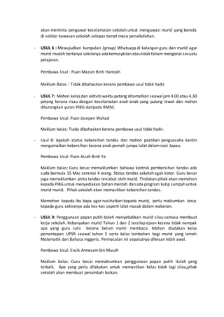 akan meminta pengawal keselamatan sekolah untuk mengawasi murid yang berada
di sekitar kawasan sekolah selepas tamat masa persekolahan.
- USUL 6 : Mewujudkan kumpulan (group) Whatsapp di kalangan guru dan murid agar
murid mudah bertanya sekiranya adakemusykilan atau tidak faham mengenai sesuatu
pelajaran.
Pembawa Usul : Puan Mazuin Binti Hamzah
Maklum Balas : Tidak dibahaskan kerana pembawa usul tidak hadir.
- USUL 7: Mohon kelas dan aktiviti waktu petang ditamatkan seawaljam4.00 atau 4.30
petang kerana risau dengan keselamatan anak-anak yang pulang lewat dan mohon
dikurangkan yuran PIBG daripada RM50.
Pembawa Usul: Puan Josepen Wahad
Maklum balas: Tiada dibahaskan kerana pembawa usul tidak hadir.
- Usul 8: Apakah status kebersihan tandas dan mohon pastikan penguasaha kantin
mengamalkan kebersihan kerana anak pernah jumpa lalat dalam nasi tapau.
Pembawa Usul: Puan Asiah Binti Ya
Maklum balas: Guru besar memaklumkan bahawa kontrak pembersihan tandas ada
suda bermula 15 Mac seramai 4 orang. Status tandas sekolah agak kotor. Guru besar
juga memaklumkan pintu tandas tercabut oleh murid. Tindakan pihak akan memohon
kepada PIBG untuk menyediakan bahan mentah dan ada program kutip sampah untuk
murid-murid. Pihak sekolah akan memastikan kebersihan tandas.
Memohon kepada ibu bapa agar nasihatkan kepada murid, perlu maklumkan terus
kepada guru sekiranya ada kes-kes seperti lalat masuk dalam makanan.
- USUL 9: Penggunaan papan putih boleh menyebabkan murid silau semasa membuat
kerja sekolah. Kebanyakan murid Tahun 1 dan 2 tersilap ejaan kerana tidak nampak
apa yang guru tulis kerana belum mahir membaca. Mohon diadakan kelas
pemantapan UPSR seawal tahun 5 serta kelas tambahan bagi murid yang lemah
Matematik dan Bahasa Inggeris. Permasalan ini sepatutnya dikesan lebih awal.
Pembawa Usul: Encik Armesam bin Musah
Maklum balas: Guru besar memaklumkan penggunaan papan putih itulah yang
terbaik. Apa yang perlu dilakukan untuk memastikan kelas tidak lagi silau,pihak
sekolah akan membuat penambah baikan.
 