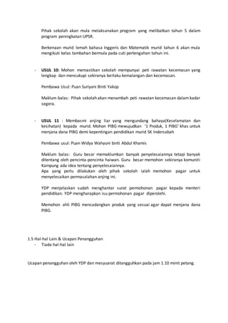 Pihak sekolah akan mula melaksanakan program yang melibatkan tahun 5 dalam
program peningkatan UPSR.
Berkenaan murid lemah bahasa Inggeris dan Matematik murid tahun 6 akan mula
mengikuti kelas tambahan bermula pada cuti pertengahan tahun ini.
- USUL 10: Mohon memastikan sekolah mempunyai peti rawatan kecemasan yang
lengkap dan mencukupi sekiranya berlaku kemalangan dan kecemasan.
Pembawa Usul: Puan Suriyani Binti Yakop
Maklum balas: Pihak sekolah akan menambah peti rawatan kecemasan dalam kadar
segera.
- USUL 11 : Membasmi anjing liar yang mengundang bahaya(Keselamatan dan
kesihatan) kepada murid. Mohon PIBG mewujudkan ‘1 Produk, 1 PIBG’ khas untuk
menjana dana PIBG demi kepentingan pendidikan murid SK Indersabah
Pembawa usul: Puan Widya Wahyuni binti Abdul Khamis
Maklum balas: Guru besar memaklumkan banyak penyelesaiannya tetapi banyak
ditentang oleh pencinta-pencinta haiwan. Guru besar memohon sekiranya komuniti
Kampung ada idea tentang penyelesaiannya.
Apa yang perlu dilakukan oleh pihak sekolah ialah memohon pagar untuk
menyelesaikan permasalahan anjing ini.
YDP menjelaskan sudah menghantar surat permohonan pagar kepada menteri
pendidikan. YDP mengharapkan isu permohonan pagar diperolehi.
Memohon ahli PIBG mencadangkan produk yang sesuai agar dapat menjana dana
PIBG.
1.5 Hal-hal Lain & Ucapan Penangguhan
- Tiada hal-hal lain
Ucapan penangguhan oleh YDP dan mesyuarat ditangguhkan pada jam 1.10 minit petang.
 