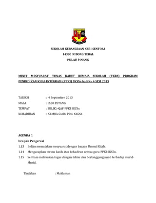 SEKOLAH KEBANGSAAN SERI SENTOSA
14300 NIBONG TEBAL
PULAU PINANG
MINIT MESYUARAT TUNAS KADET REMAJA SEKOLAH (TKRS) PROGRAM
PENDIDIKAN KHAS INTEGRASI (PPKI) SKSSn kali Ke 4 SESI 2013
TARIKH : 4 September 2013
MASA : 2.00 PETANG
TEMPAT : BILIK j-QAF PPKI SKSSn
KEHADIRAN : SEMUA GURU PPKI SKSSn
AGENDA 1
Ucapan Pengerusi
1.13 Beliau memulakan mesyuarat dengan bacaan Ummul Kitab.
1.14 Mengucapkan terima kasih atas kehadiran semua guru PPKI SKSSn.
1.15 Sentiasa melakukan tugas dengan ikhlas dan bertanggungjawab terhadap murid-
Murid.
Tindakan : Makluman
 