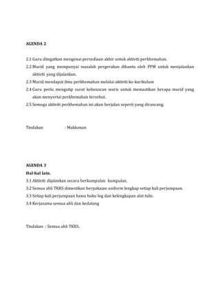 AGENDA 2
2.1 Guru diingatkan mengenai persediaan akhir untuk aktiviti perkhemahan.
2.2 Murid yang mempunyai masalah pergerakan dibantu oleh PPM untuk menjalankan
aktiviti yang dijalankan.
2.3 Murid mendapat ilmu perkhemahan melalui aktiviti ko-kurikulum
2.4 Guru perlu mengutip surat kebenaran waris untuk memastikan berapa murid yang
akan menyertai perkhemahan tersebut.
2.5 Semoga aktiviti perkhemahan ini akan berjalan seperti yang dirancang.
Tindakan : Makluman
AGENDA 3
Hal-hal lain.
3.1 Aktiviti dijalankan secara berkumpulan kumpulan.
3.2 Semua ahli TKRS dimestikan berpakaian uniform lengkap setiap kali perjumpaan.
3.3 Setiap kali perjumpaan bawa buku log dan kelengkapan alat tulis.
3.4 Kerjasama semua ahli dan kedatang
Tindakan : Semua ahli TKRS.
 